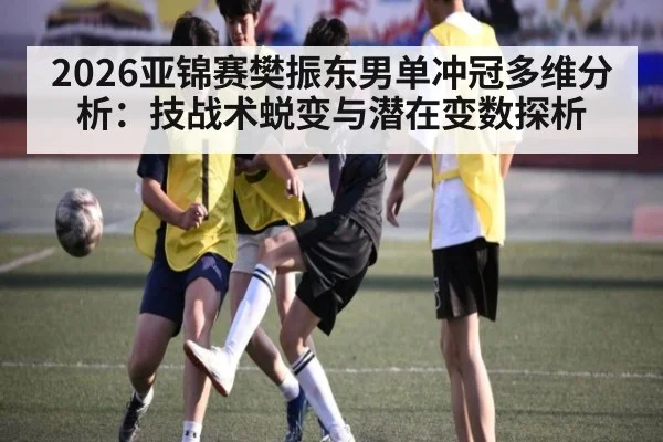 2026亚锦赛樊振东男单冲冠多维分析：技战术蜕变与潜在变数探析