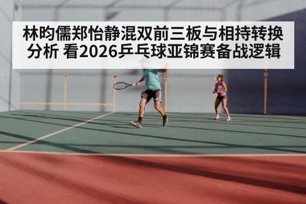 林昀儒郑怡静混双前三板与相持转换分析 看2026乒乓球亚锦赛备战逻辑
